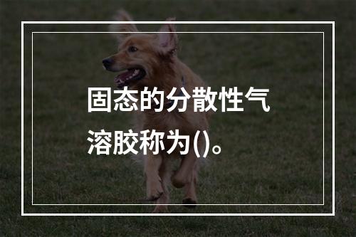 固态的分散性气溶胶称为()。