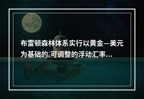 布雷顿森林体系实行以黄金—美元为基础的.可调整的浮动汇率制。