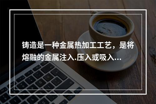 铸造是一种金属热加工工艺，是将熔融的金属注入.压入或吸入铸模