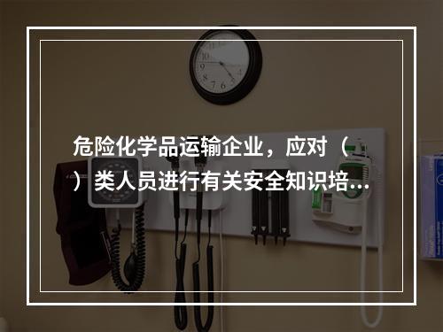 危险化学品运输企业，应对（  ）类人员进行有关安全知识培训。