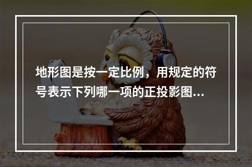 地形图是按一定比例，用规定的符号表示下列哪一项的正投影图？(