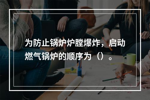 为防止锅炉炉膛爆炸，启动燃气锅炉的顺序为（）。