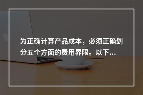 为正确计算产品成本，必须正确划分五个方面的费用界限。以下各项