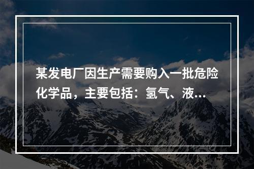 某发电厂因生产需要购入一批危险化学品，主要包括：氢气、液氨、