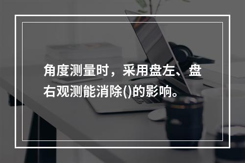 角度测量时，采用盘左、盘右观测能消除()的影响。