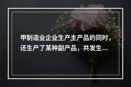 甲制造业企业生产主产品的同时，还生产了某种副产品，共发生生产