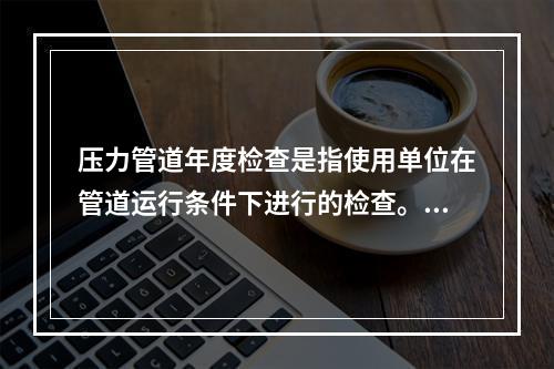 压力管道年度检查是指使用单位在管道运行条件下进行的检查。根据