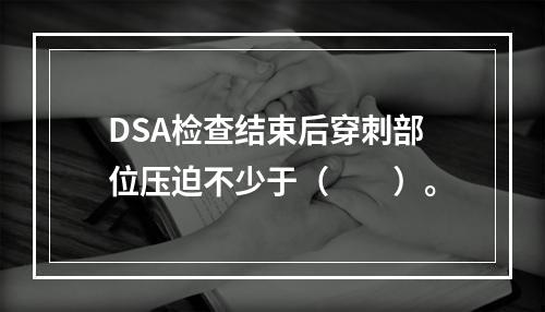 DSA检查结束后穿刺部位压迫不少于（　　）。