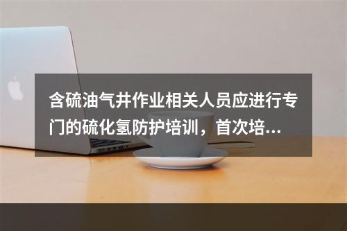 含硫油气井作业相关人员应进行专门的硫化氢防护培训，首次培训时