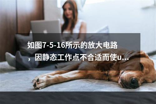 如图7-5-16所示的放大电路，因静态工作点不合适而使uo出