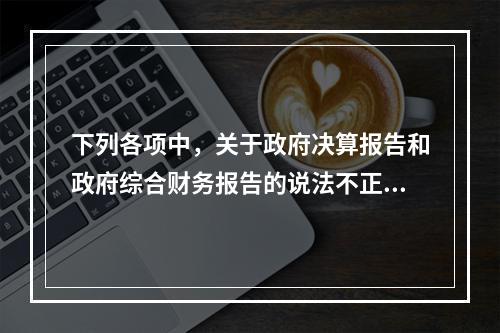 下列各项中，关于政府决算报告和政府综合财务报告的说法不正确的