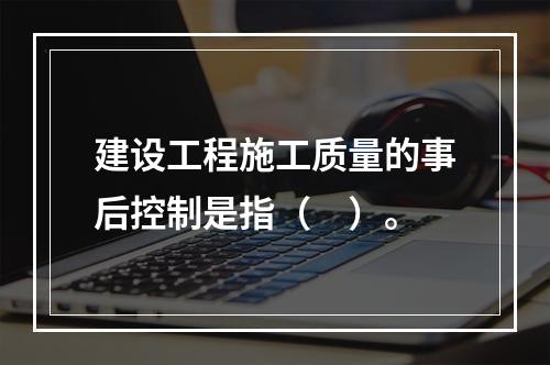 建设工程施工质量的事后控制是指（　）。