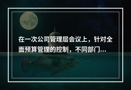 在一次公司管理层会议上，针对全面预算管理的控制，不同部门的经