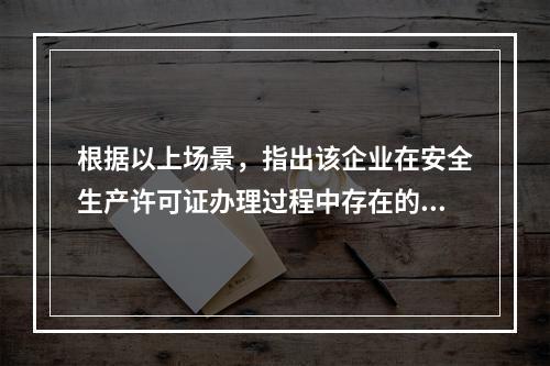 根据以上场景，指出该企业在安全生产许可证办理过程中存在的问题