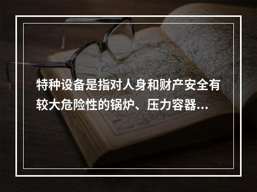 特种设备是指对人身和财产安全有较大危险性的锅炉、压力容器（含