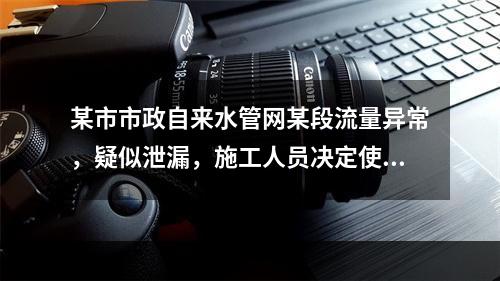 某市市政自来水管网某段流量异常，疑似泄漏，施工人员决定使用故