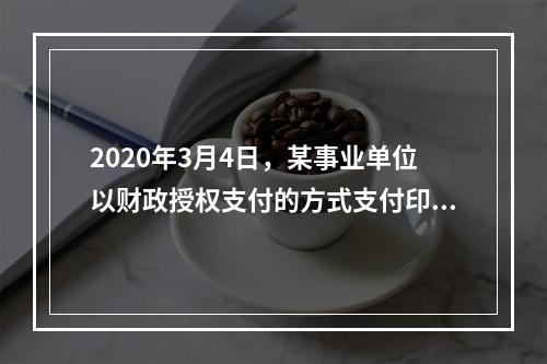 2020年3月4日，某事业单位以财政授权支付的方式支付印刷费