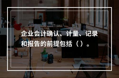 企业会计确认、计量、记录和报告的前提包括（ ）。