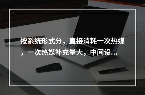 按系统形式分，直接消耗一次热媒，一次热媒补充量大，中间设备极