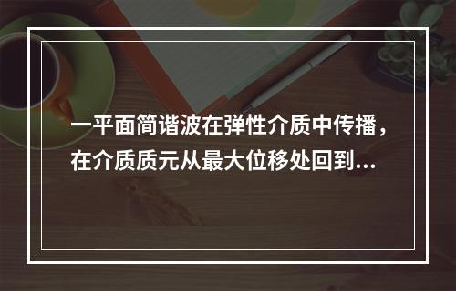 一平面简谐波在弹性介质中传播，在介质质元从最大位移处回到平衡