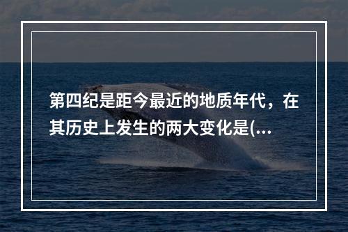 第四纪是距今最近的地质年代，在其历史上发生的两大变化是()。