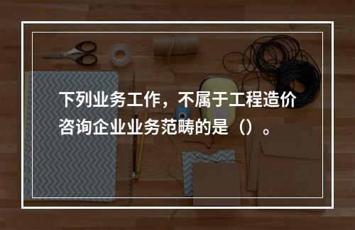 下列业务工作，不属于工程造价咨询企业业务范畴的是（）。