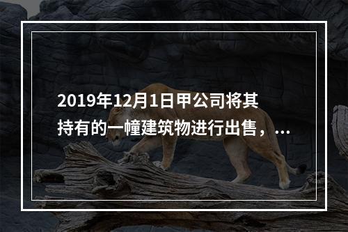 2019年12月1日甲公司将其持有的一幢建筑物进行出售，该建