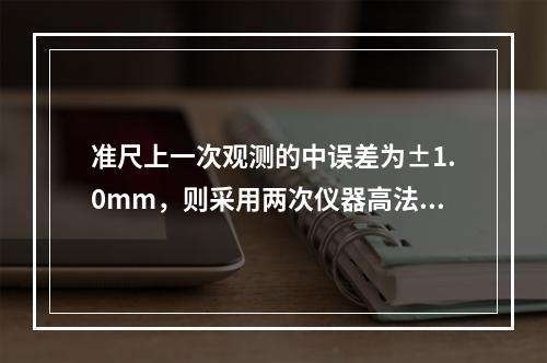 准尺上一次观测的中误差为±1.0mm，则采用两次仪器高法测得