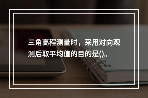 三角高程测量时，采用对向观测后取平均值的目的是()。