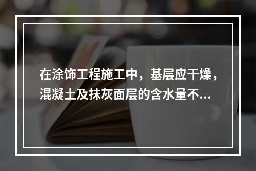 在涂饰工程施工中，基层应干燥，混凝土及抹灰面层的含水量不得大