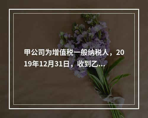 甲公司为增值税一般纳税人，2019年12月31日，收到乙公司