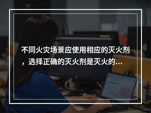 不同火灾场景应使用相应的灭火剂，选择正确的灭火剂是灭火的关键