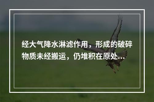 经大气降水淋滤作用，形成的破碎物质未经搬运，仍堆积在原处的物