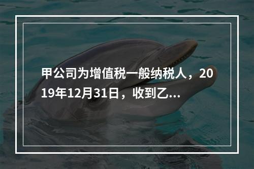 甲公司为增值税一般纳税人，2019年12月31日，收到乙公司