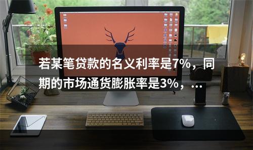 若某笔贷款的名义利率是7%，同期的市场通货膨胀率是3%，则该