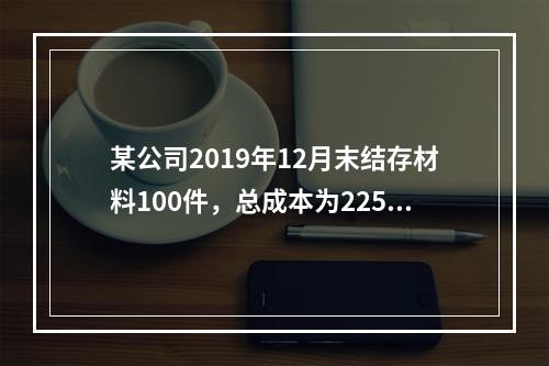 某公司2019年12月末结存材料100件，总成本为225万元