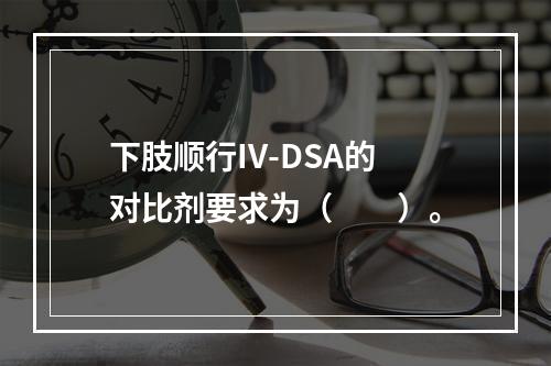 下肢顺行IV-DSA的对比剂要求为（　　）。