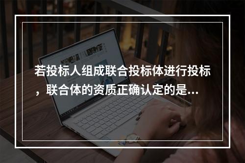 若投标人组成联合投标体进行投标，联合体的资质正确认定的是()