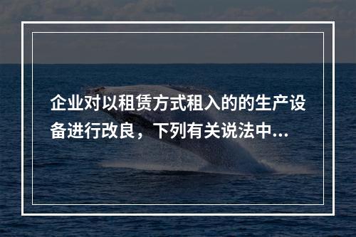 企业对以租赁方式租入的的生产设备进行改良，下列有关说法中，不