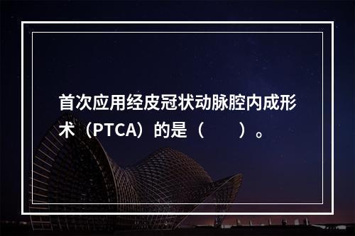 首次应用经皮冠状动脉腔内成形术（PTCA）的是（　　）。