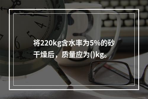 将220kg含水率为5%的砂干燥后，质量应为()kg。