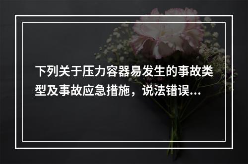 下列关于压力容器易发生的事故类型及事故应急措施，说法错误的是