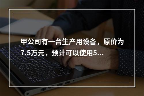 甲公司有一台生产用设备，原价为7.5万元，预计可以使用5年，