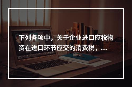 下列各项中，关于企业进口应税物资在进口环节应交的消费税，可能