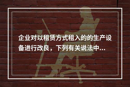 企业对以租赁方式租入的的生产设备进行改良，下列有关说法中，不