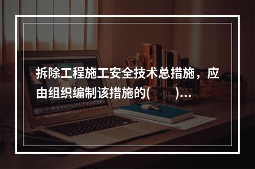 拆除工程施工安全技术总措施，应由组织编制该措施的(　　)向项