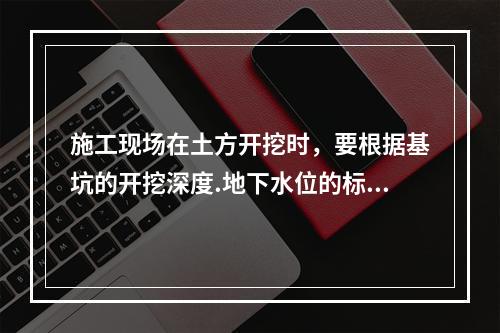 施工现场在土方开挖时，要根据基坑的开挖深度.地下水位的标高.