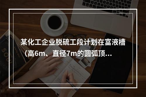 某化工企业脱硫工段计划在富液槽（高6m、直径7m的圆弧顶密闭