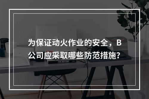 为保证动火作业的安全，B公司应采取哪些防范措施？