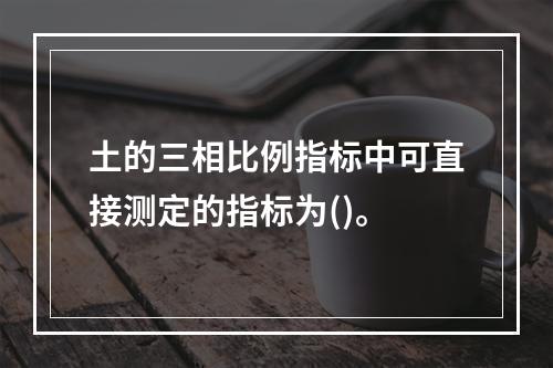 土的三相比例指标中可直接测定的指标为()。